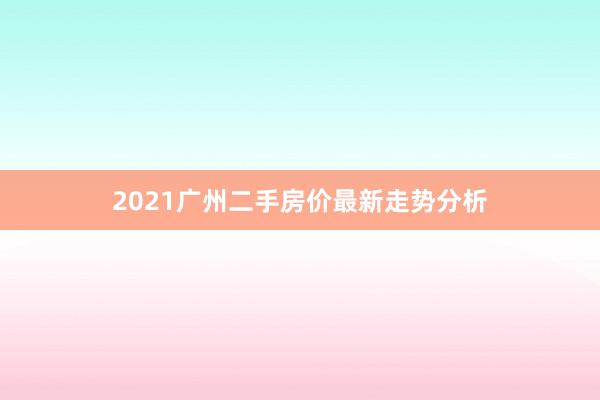2021广州二手房价最新走势分析