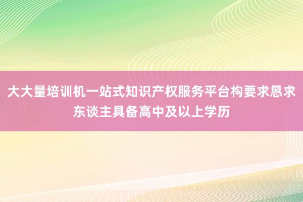 大大量培训机一站式知识产权服务平台构要求恳求东谈主具备高中及以上学历